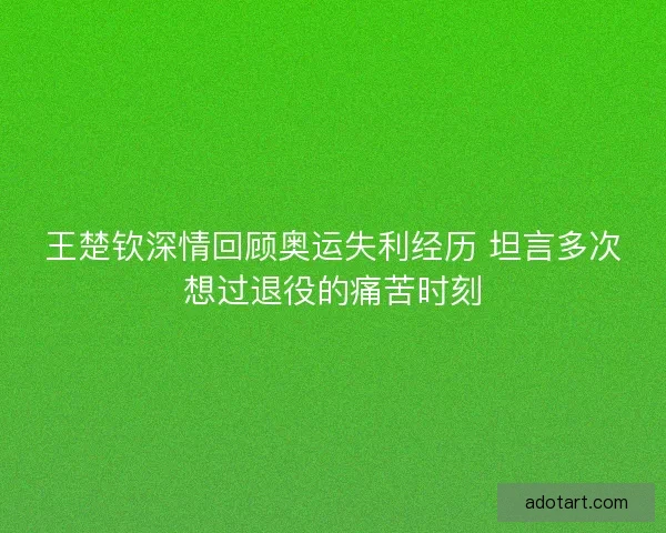 王楚钦深情回顾奥运失利经历 坦言多次想过退役的痛苦时刻
