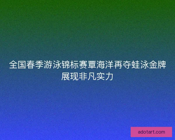 全国春季游泳锦标赛覃海洋再夺蛙泳金牌展现非凡实力