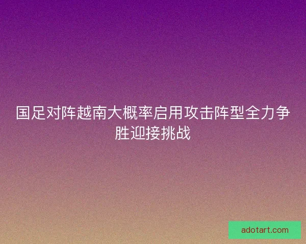 国足对阵越南大概率启用攻击阵型全力争胜迎接挑战