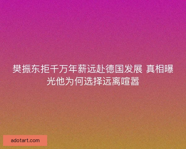 樊振东拒千万年薪远赴德国发展 真相曝光他为何选择远离喧嚣