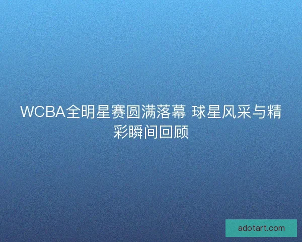 WCBA全明星赛圆满落幕 球星风采与精彩瞬间回顾