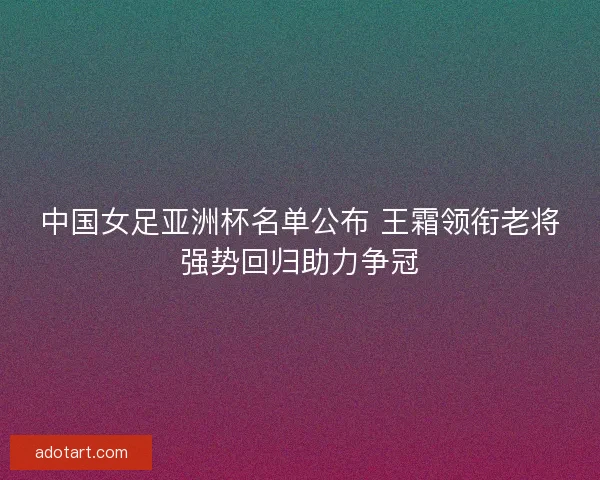 中国女足亚洲杯名单公布 王霜领衔老将强势回归助力争冠