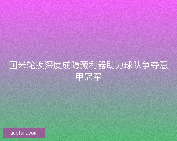 国米轮换深度成隐藏利器助力球队争夺意甲冠军