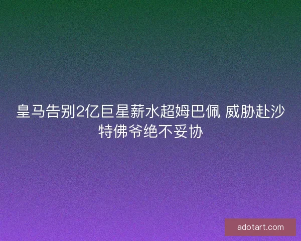 皇马告别2亿巨星薪水超姆巴佩 威胁赴沙特佛爷绝不妥协