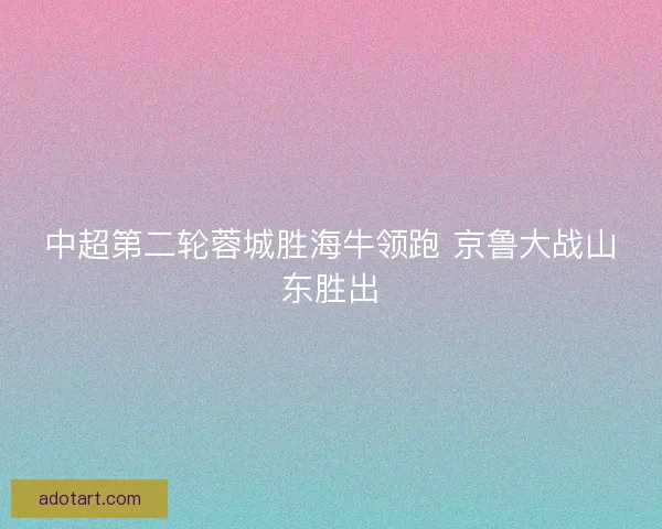 中超第二轮蓉城胜海牛领跑 京鲁大战山东胜出
