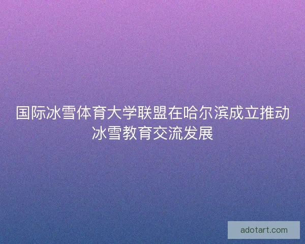 国际冰雪体育大学联盟在哈尔滨成立推动冰雪教育交流发展