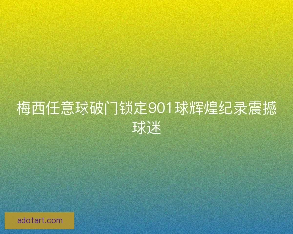 梅西任意球破门锁定901球辉煌纪录震撼球迷