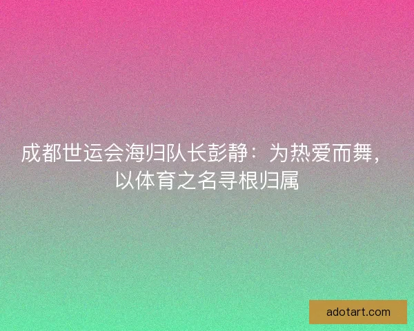 成都世运会海归队长彭静：为热爱而舞，以体育之名寻根归属
