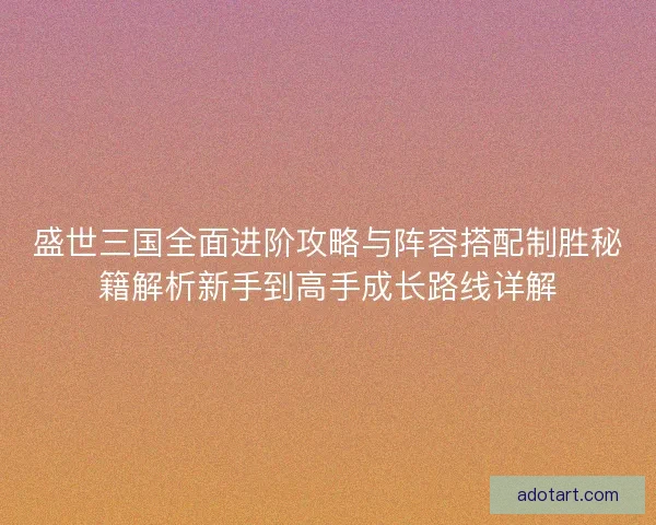 盛世三国全面进阶攻略与阵容搭配制胜秘籍解析新手到高手成长路线详解