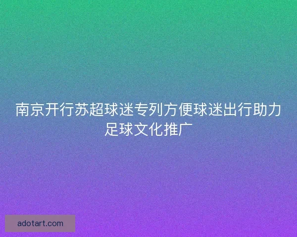 南京开行苏超球迷专列方便球迷出行助力足球文化推广