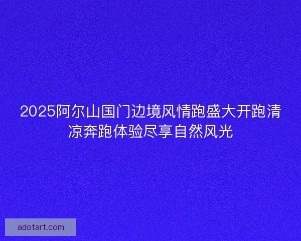 2025阿尔山国门边境风情跑盛大开跑清凉奔跑体验尽享自然风光