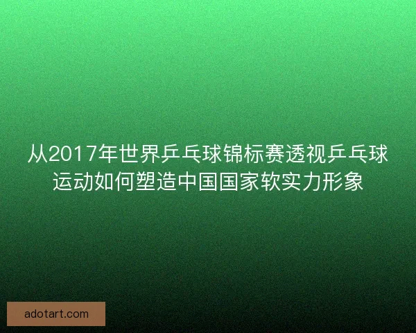 从2017年世界乒乓球锦标赛透视乒乓球运动如何塑造中国国家软实力形象