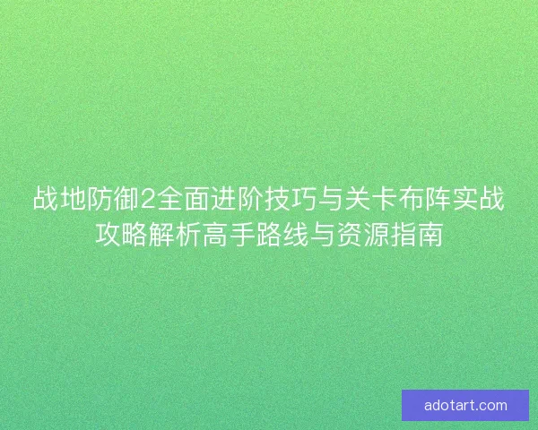 战地防御2全面进阶技巧与关卡布阵实战攻略解析高手路线与资源指南
