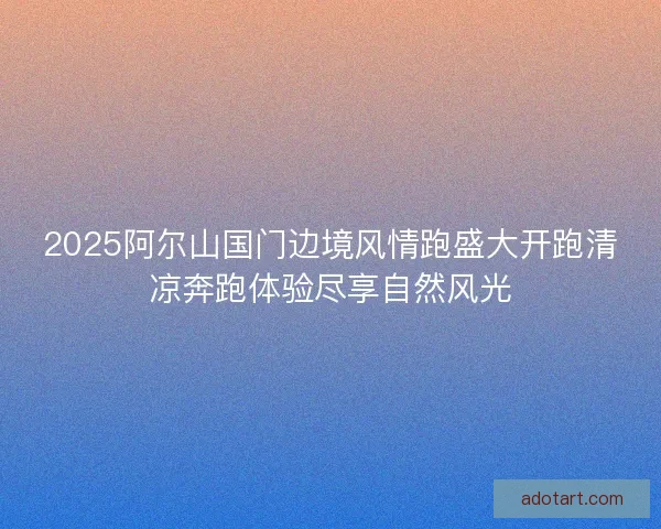 2025阿尔山国门边境风情跑盛大开跑清凉奔跑体验尽享自然风光