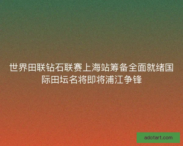 世界田联钻石联赛上海站筹备全面就绪国际田坛名将即将浦江争锋