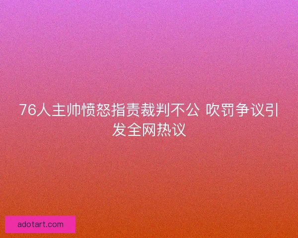 76人主帅愤怒指责裁判不公 吹罚争议引发全网热议