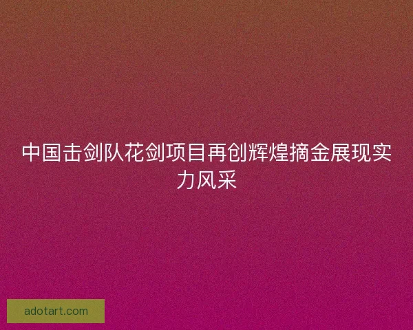 中国击剑队花剑项目再创辉煌摘金展现实力风采