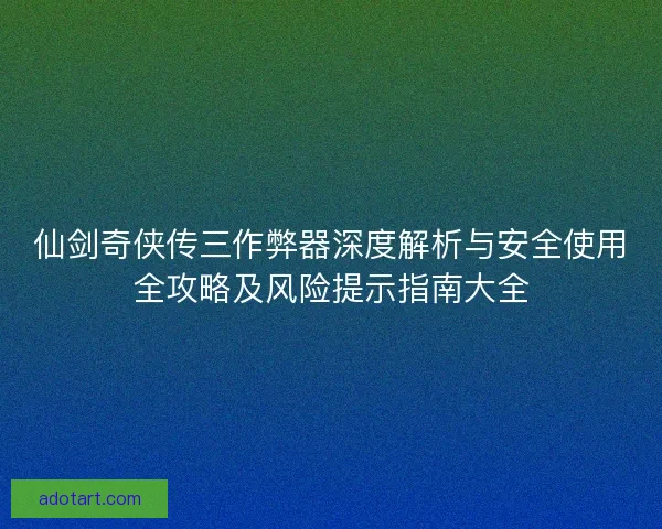 仙剑奇侠传三作弊器深度解析与安全使用全攻略及风险提示指南大全