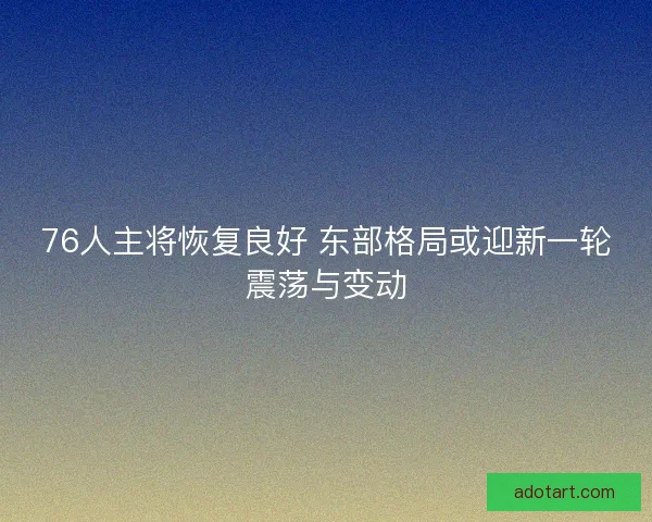 76人主将恢复良好 东部格局或迎新一轮震荡与变动