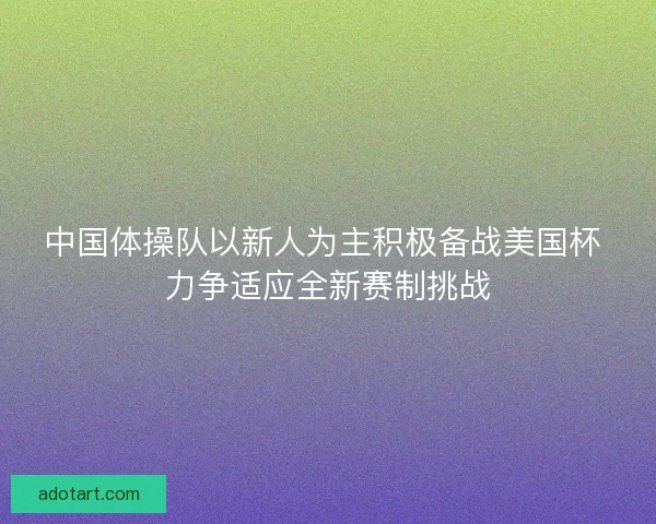 中国体操队以新人为主积极备战美国杯 力争适应全新赛制挑战